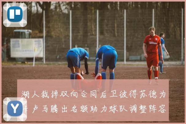 湖人裁掉双向合同后卫彼得苏德为卡卢马腾出名额助力球队调整阵容