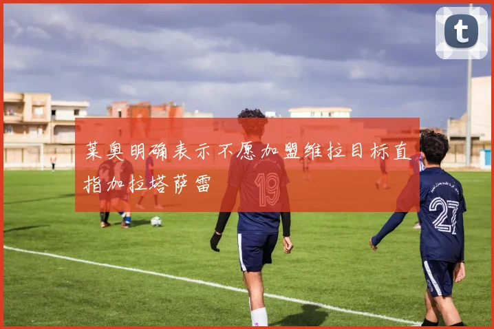 莱奥明确表示不愿加盟维拉目标直指加拉塔萨雷