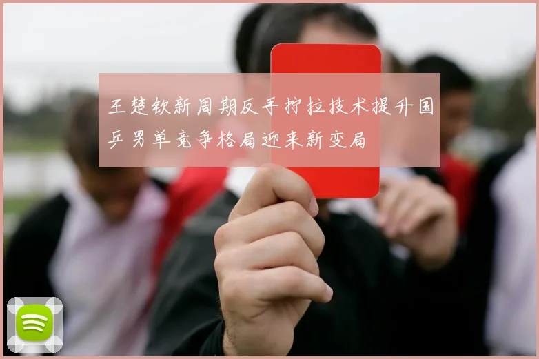 王楚钦新周期反手拧拉技术提升国乒男单竞争格局迎来新变局