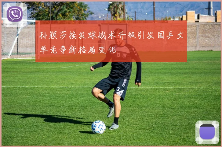 孙颖莎接发球战术升级引发国乒女单竞争新格局变化