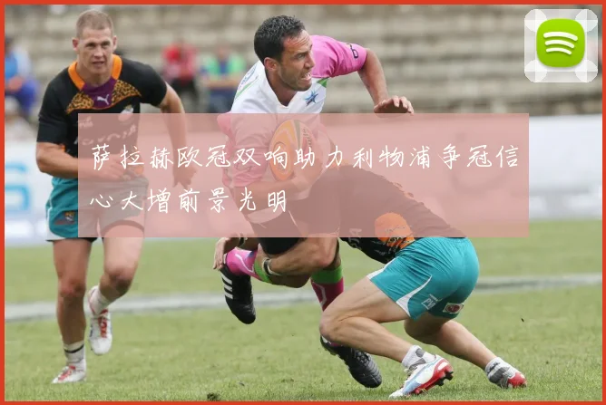 萨拉赫欧冠双响助力利物浦争冠信心大增前景光明
