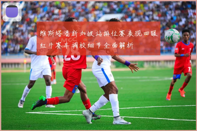 维斯塔潘新加坡站排位赛表现回暖红牛赛车调校细节全面解析