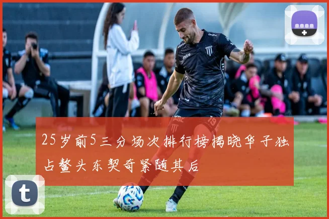 25岁前5三分场次排行榜揭晓华子独占鳌头东契奇紧随其后